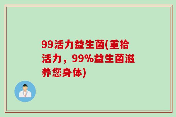 99活力益生菌(重拾活力,99%益生菌滋养您身体) 99活力益生菌(重拾活力,99%益生菌滋养您身体)