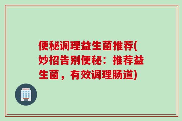 调理益生菌推荐(妙招告别:推荐益生菌,有效调理肠道) 调理益生菌推荐(妙招告别:推荐益生菌,有效调理肠道)
