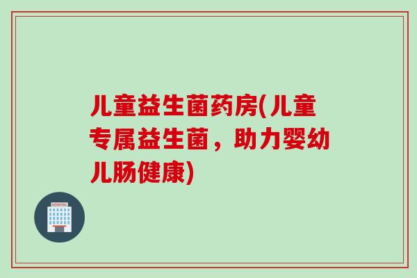 儿童益生菌药房(儿童专属益生菌,助力婴幼儿肠健康) 儿童益生菌药房(儿童专属益生菌,助力婴幼儿肠健康)