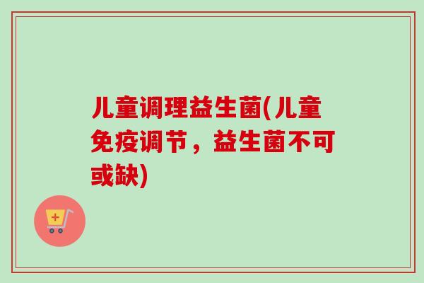 儿童调理益生菌(儿童调节，益生菌不可或缺)