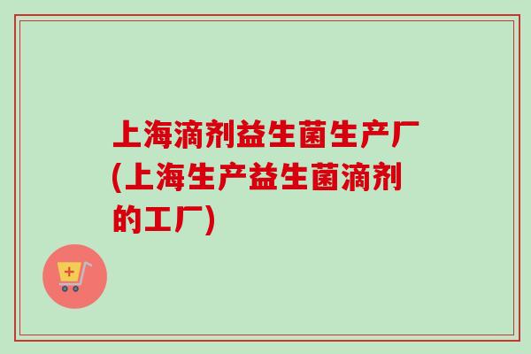 上海滴剂益生菌生产厂(上海生产益生菌滴剂的工厂)
