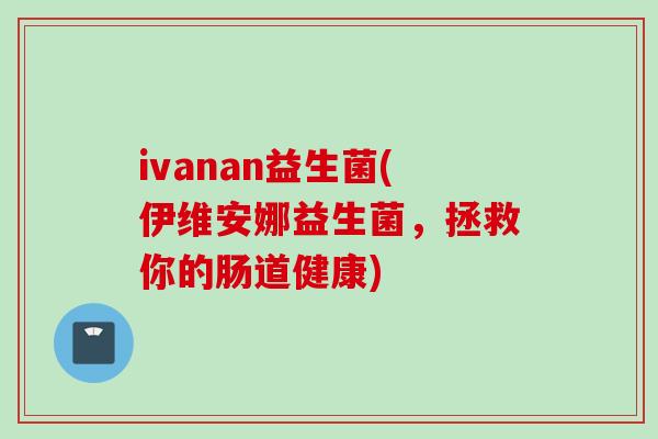 ivanan益生菌(伊维安娜益生菌，拯救你的肠道健康)