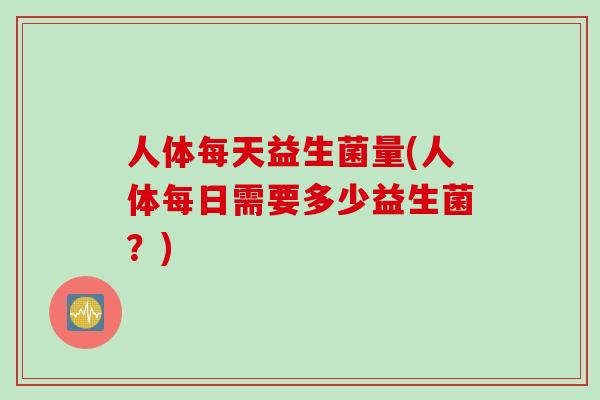 人体每天益生菌量(人体每日需要多少益生菌?) 人体每天益生菌量(人体每日需要多少益生菌?)