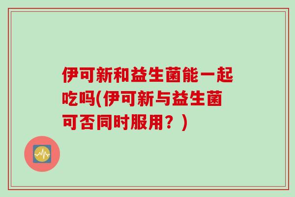 伊可新和益生菌能一起吃吗(伊可新与益生菌可否同时服用？)