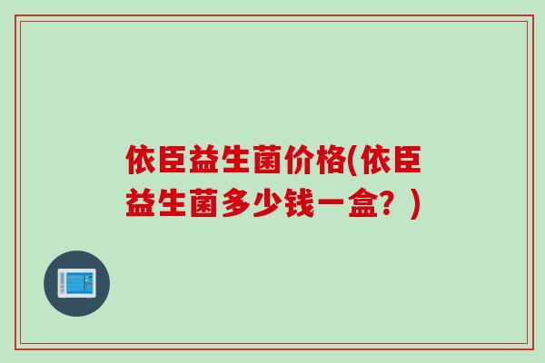 依臣益生菌价格(依臣益生菌多少钱一盒?) 依臣益生菌价格(依臣益生菌多少钱一盒?)