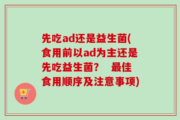 先吃ad还是益生菌(食用前以ad为主还是先吃益生菌? 佳食用顺序及注意事项) 先吃ad还是益生菌(食用前以ad为主还是先吃益生菌? 佳食用顺序及注意事项)