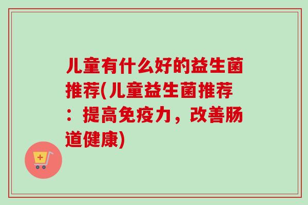 儿童有什么好的益生菌推荐(儿童益生菌推荐:提高力,改善肠道健康) 儿童有什么好的益生菌推荐(儿童益生菌推荐:提高力,改善肠道健康)