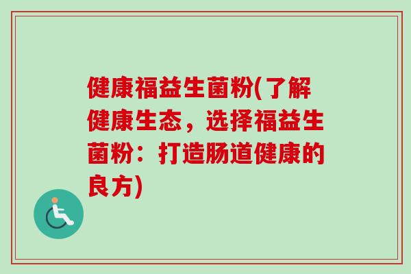 健康福益生菌粉(了解健康生态,选择福益生菌粉:打造肠道健康的良方) 健康福益生菌粉(了解健康生态,选择福益生菌粉:打造肠道健康的良方)