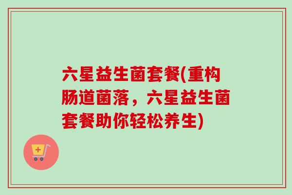 六星益生菌套餐(重构肠道菌落,六星益生菌套餐助你轻松养生) 六星益生菌套餐(重构肠道菌落,六星益生菌套餐助你轻松养生)