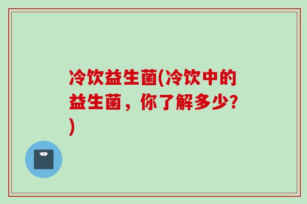 冷饮益生菌(冷饮中的益生菌,你了解多少?) 冷饮益生菌(冷饮中的益生菌,你了解多少?)