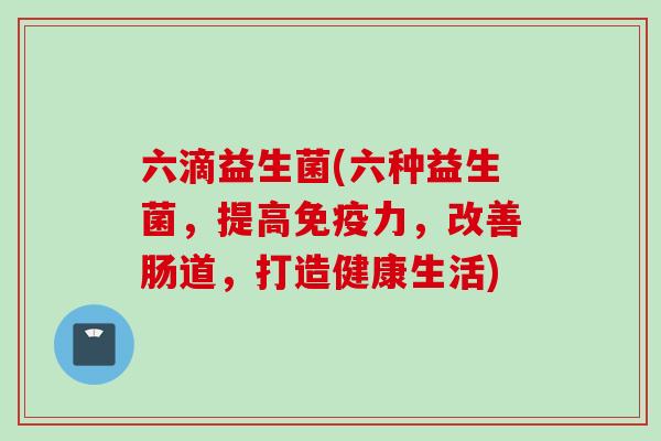 六滴益生菌(六种益生菌,提高力,改善肠道,打造健康生活) 六滴益生菌(六种益生菌,提高力,改善肠道,打造健康生活)