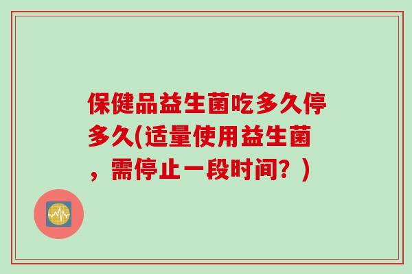 保健品益生菌吃多久停多久(适量使用益生菌,需停止一段时间?) 保健品益生菌吃多久停多久(适量使用益生菌,需停止一段时间?)