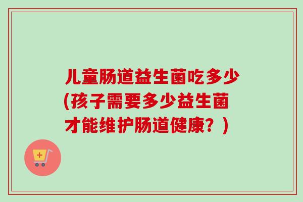 儿童肠道益生菌吃多少(孩子需要多少益生菌才能维护肠道健康？)