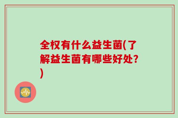 全权有什么益生菌(了解益生菌有哪些好处?) 全权有什么益生菌(了解益生菌有哪些好处?)