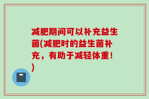 期间可以补充益生菌(时的益生菌补充,有助于减轻体重!) 期间可以补充益生菌(时的益生菌补充,有助于减轻体重!)