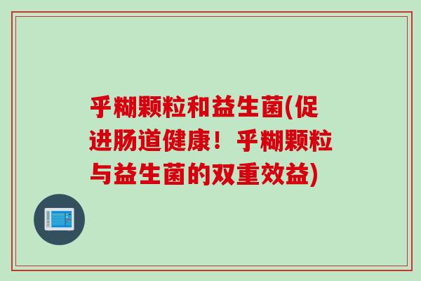 乎糊颗粒和益生菌(促进肠道健康!乎糊颗粒与益生菌的双重效益) 乎糊颗粒和益生菌(促进肠道健康!乎糊颗粒与益生菌的双重效益)
