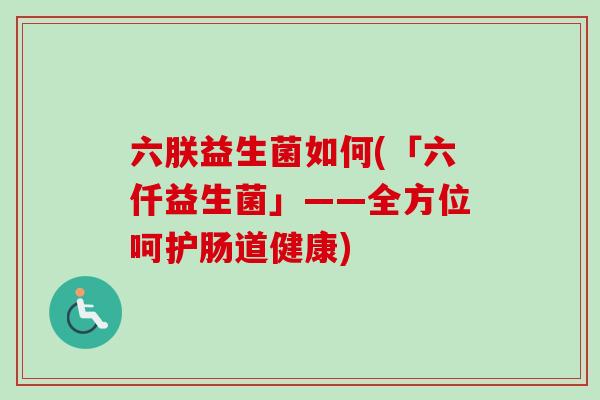 六朕益生菌如何(「六仟益生菌」——全方位呵护肠道健康)