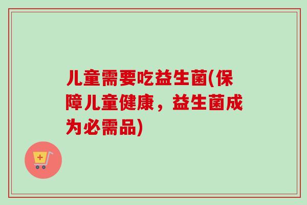 儿童需要吃益生菌(保障儿童健康,益生菌成为必需品) 儿童需要吃益生菌(保障儿童健康,益生菌成为必需品)
