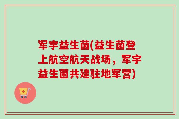 军宇益生菌(益生菌登上航空航天战场，军宇益生菌共建驻地军营)