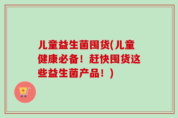 儿童益生菌囤货(儿童健康必备！赶快囤货这些益生菌产品！)