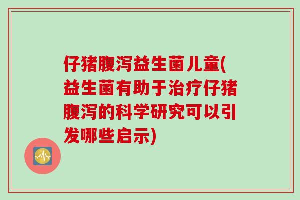 仔猪益生菌儿童(益生菌有助于仔猪的科学研究可以引发哪些启示) 仔猪益生菌儿童(益生菌有助于仔猪的科学研究可以引发哪些启示)