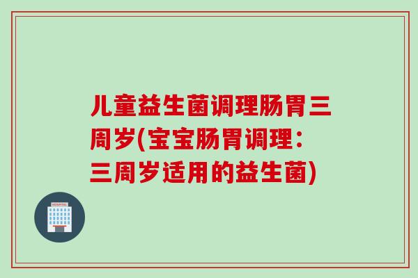 儿童益生菌调理肠胃三周岁(宝宝肠胃调理:三周岁适用的益生菌) 儿童益生菌调理肠胃三周岁(宝宝肠胃调理:三周岁适用的益生菌)