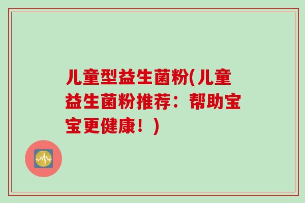 儿童型益生菌粉(儿童益生菌粉推荐:帮助宝宝更健康!) 儿童型益生菌粉(儿童益生菌粉推荐:帮助宝宝更健康!)