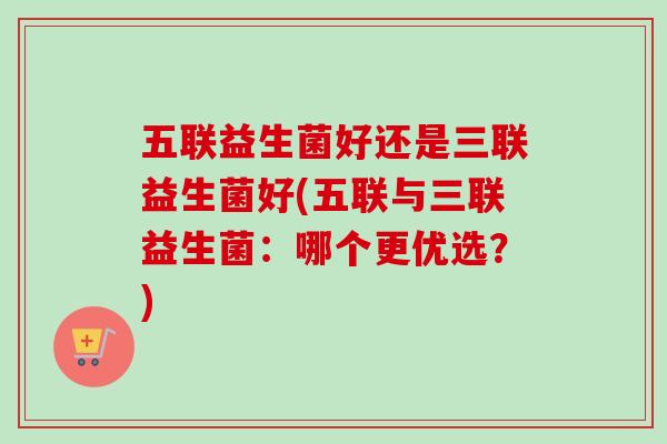 五联益生菌好还是三联益生菌好(五联与三联益生菌：哪个更优选？)
