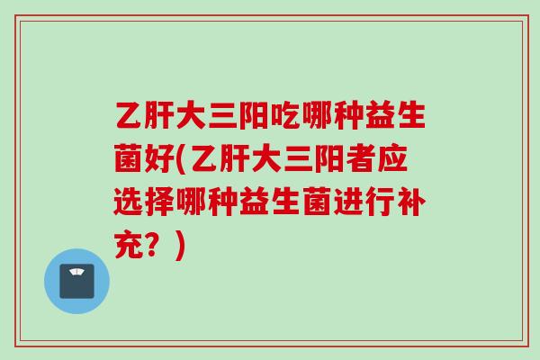 大三阳吃哪种益生菌好(大三阳者应选择哪种益生菌进行补充?) 大三阳吃哪种益生菌好(大三阳者应选择哪种益生菌进行补充?)
