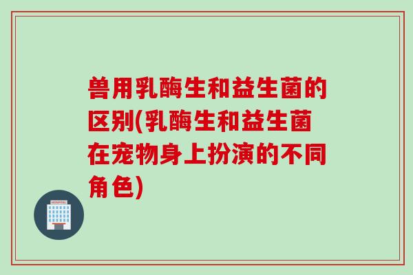 兽用乳酶生和益生菌的区别(乳酶生和益生菌在宠物身上扮演的不同角色) 兽用乳酶生和益生菌的区别(乳酶生和益生菌在宠物身上扮演的不同角色)