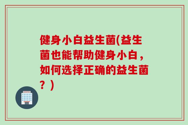 健身小白益生菌(益生菌也能帮助健身小白,如何选择正确的益生菌?) 健身小白益生菌(益生菌也能帮助健身小白,如何选择正确的益生菌?)
