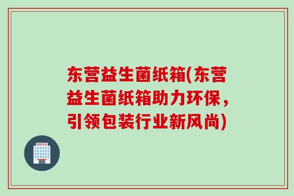 东营益生菌纸箱(东营益生菌纸箱助力环保，引领包装行业新风尚)