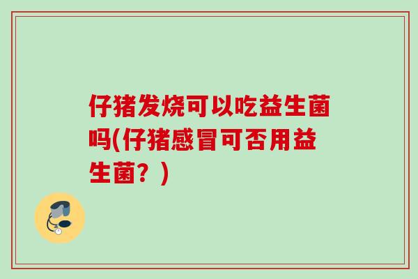 仔猪发烧可以吃益生菌吗(仔猪可否用益生菌？)