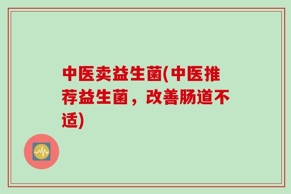 中医卖益生菌(中医推荐益生菌，改善肠道不适)