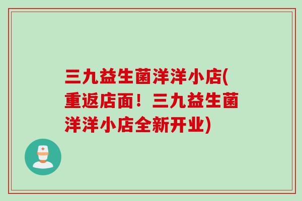 三九益生菌洋洋小店(重返店面！三九益生菌洋洋小店全新开业)