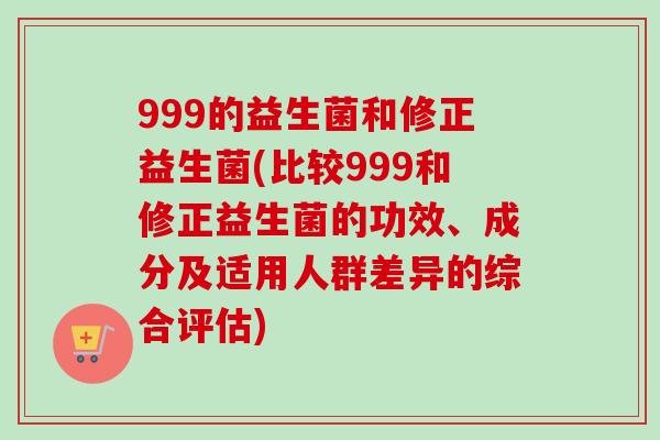 999的益生菌和修正益生菌(比较999和修正益生菌的功效、成分及适用人群差异的综合评估) 999的益生菌和修正益生菌(比较999和修正益生菌的功效、成分及适用人群差异的综合评估)