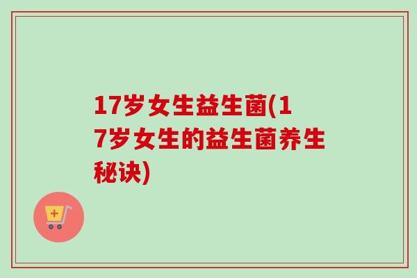 17岁女生益生菌(17岁女生的益生菌养生秘诀) 17岁女生益生菌(17岁女生的益生菌养生秘诀)