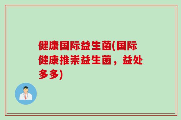 健康国际益生菌(国际健康推崇益生菌，益处多多)