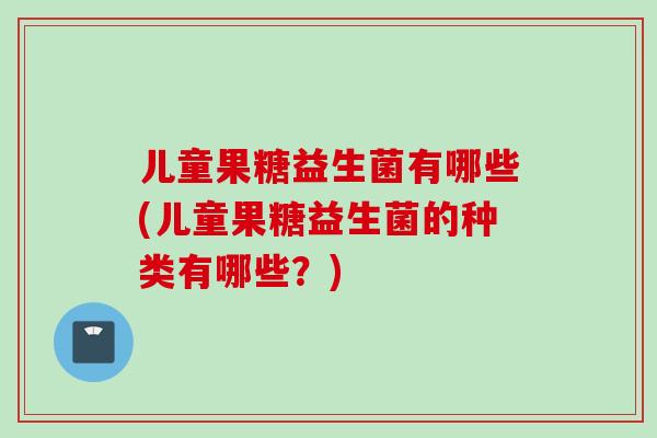 儿童果糖益生菌有哪些(儿童果糖益生菌的种类有哪些？)