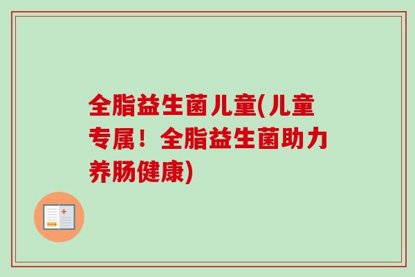 全脂益生菌儿童(儿童专属！全脂益生菌助力养肠健康)