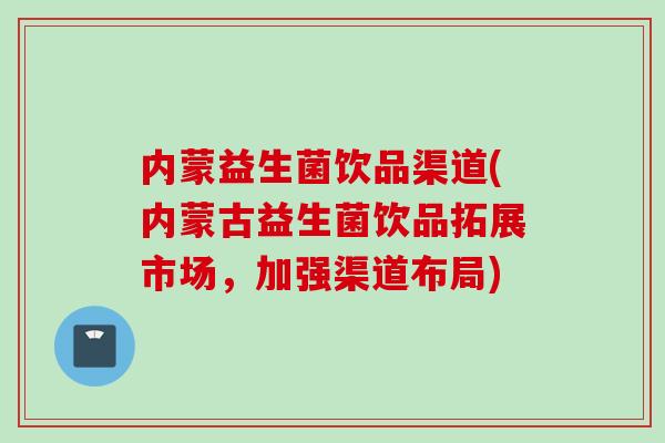 内蒙益生菌饮品渠道(内蒙古益生菌饮品拓展市场，加强渠道布局)