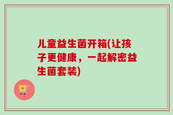 儿童益生菌开箱(让孩子更健康，一起解密益生菌套装)