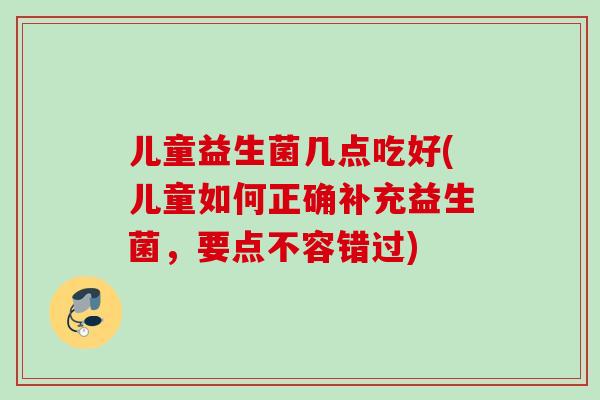 儿童益生菌几点吃好(儿童如何正确补充益生菌，要点不容错过)