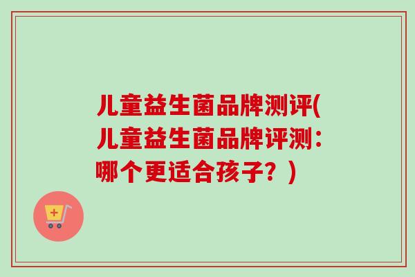 儿童益生菌品牌测评(儿童益生菌品牌评测:哪个更适合孩子?) 儿童益生菌品牌测评(儿童益生菌品牌评测:哪个更适合孩子?)