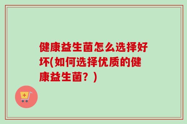 健康益生菌怎么选择好坏(如何选择优质的健康益生菌?) 健康益生菌怎么选择好坏(如何选择优质的健康益生菌?)