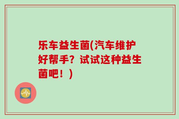 乐车益生菌(汽车维护好帮手？试试这种益生菌吧！)
