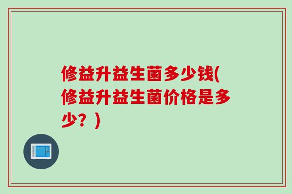 修益升益生菌多少钱(修益升益生菌价格是多少?) 修益升益生菌多少钱(修益升益生菌价格是多少?)