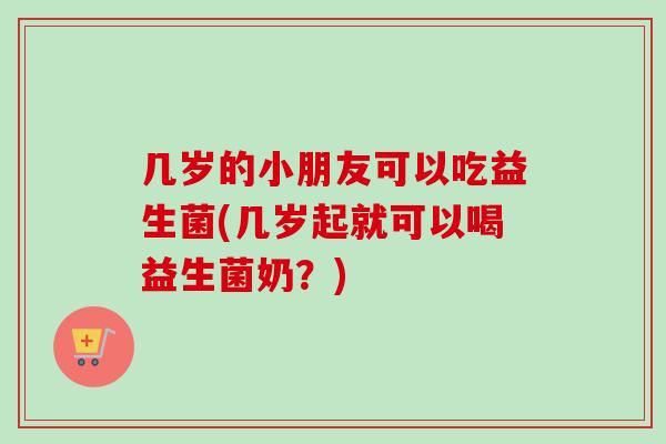 几岁的小朋友可以吃益生菌(几岁起就可以喝益生菌奶？)