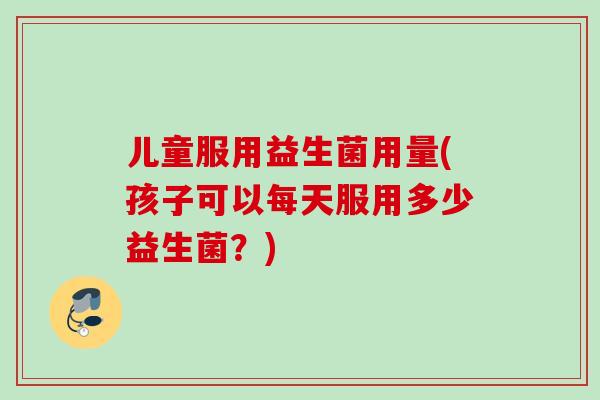 儿童服用益生菌用量(孩子可以每天服用多少益生菌？)
