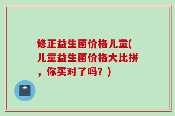 修正益生菌价格儿童(儿童益生菌价格大比拼，你买对了吗？)